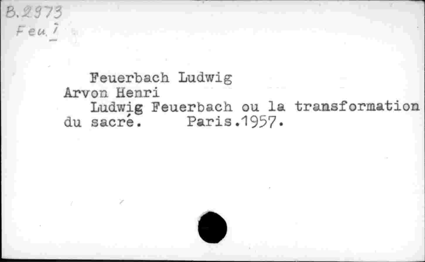 ﻿&.2T73
F eu 7
Feuerbach Ludwig
Arvon Henri
Ludwig Feuerbach ou la transformation du sacré. Paris.1957*